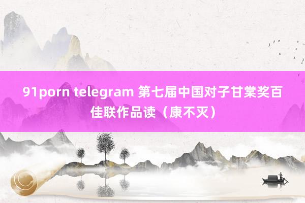 91porn telegram 第七届中国对子甘棠奖百佳联作品读（康不灭）