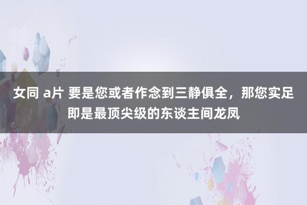 女同 a片 要是您或者作念到三静俱全，那您实足即是最顶尖级的东谈主间龙凤