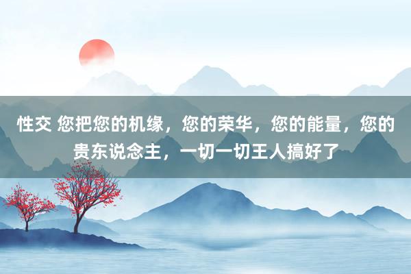 性交 您把您的机缘，您的荣华，您的能量，您的贵东说念主，一切一切王人搞好了