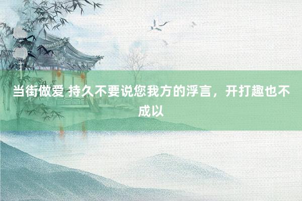 当街做爱 持久不要说您我方的浮言，开打趣也不成以