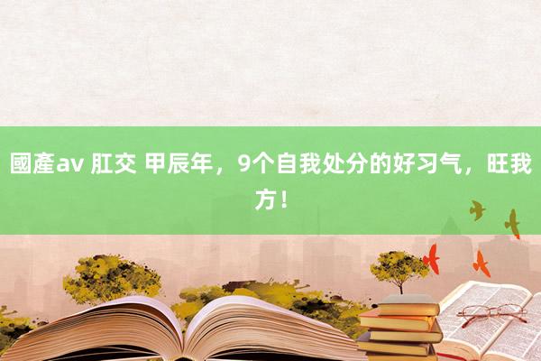 國產av 肛交 甲辰年，9个自我处分的好习气，旺我方！