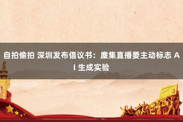 自拍偷拍 深圳发布倡议书：麇集直播要主动标志 AI 生成实验