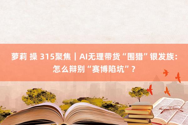 萝莉 操 315聚焦｜AI无理带货“围猎”银发族：怎么辩别“赛博陷坑”？