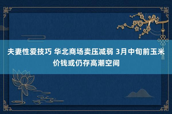 夫妻性爱技巧 华北商场卖压减弱 3月中旬前玉米价钱或仍存高潮空间
