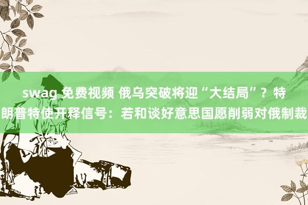 swag 免费视频 俄乌突破将迎“大结局”？特朗普特使开释信号：若和谈好意思国愿削弱对俄制裁