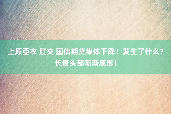 上原亞衣 肛交 国债期货集体下降！发生了什么？长债头部渐渐成形！