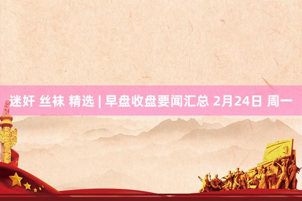 迷奸 丝袜 精选 | 早盘收盘要闻汇总 2月24日 周一