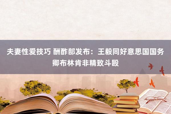 夫妻性爱技巧 酬酢部发布：王毅同好意思国国务卿布林肯非精致斗殴