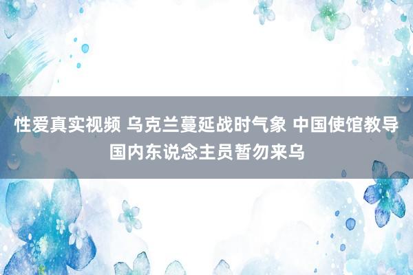 性爱真实视频 乌克兰蔓延战时气象 中国使馆教导国内东说念主员暂勿来乌
