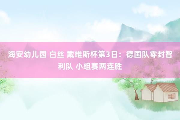 海安幼儿园 白丝 戴维斯杯第3日：德国队零封智利队 小组赛两连胜