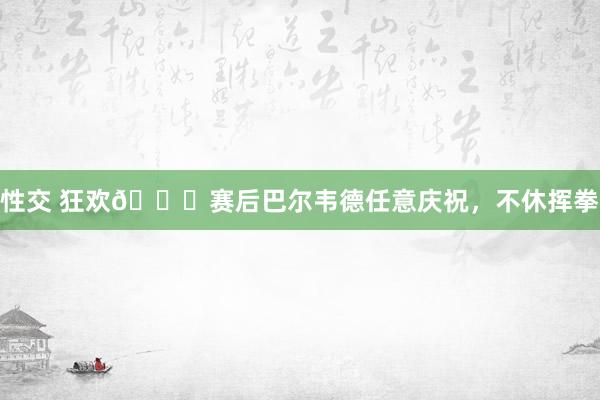 性交 狂欢👊赛后巴尔韦德任意庆祝，不休挥拳
