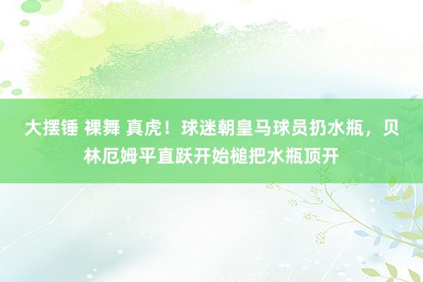 大摆锤 裸舞 真虎！球迷朝皇马球员扔水瓶，贝林厄姆平直跃开始槌把水瓶顶开