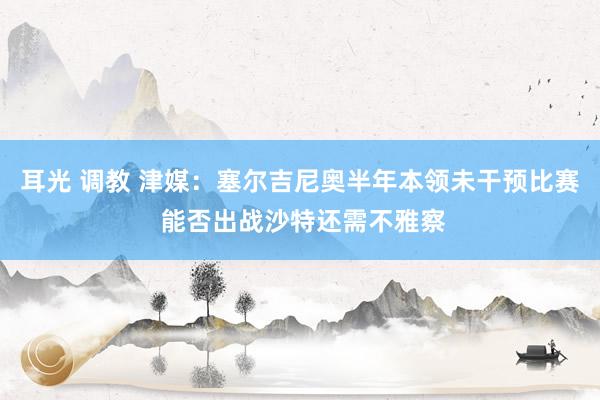 耳光 调教 津媒：塞尔吉尼奥半年本领未干预比赛 能否出战沙特还需不雅察