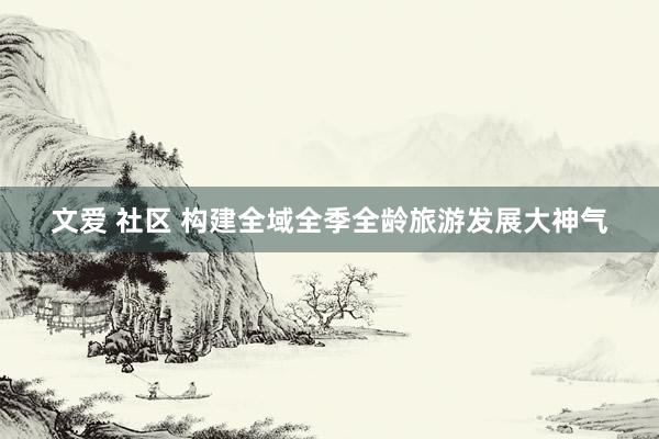 文爱 社区 构建全域全季全龄旅游发展大神气
