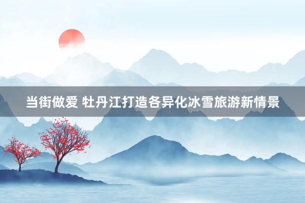当街做爱 牡丹江打造各异化冰雪旅游新情景