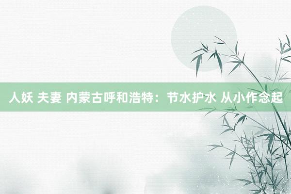 人妖 夫妻 内蒙古呼和浩特：节水护水 从小作念起