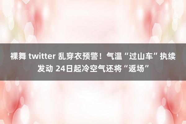 裸舞 twitter 乱穿衣预警！气温“过山车”执续发动 24日起冷空气还将“返场”