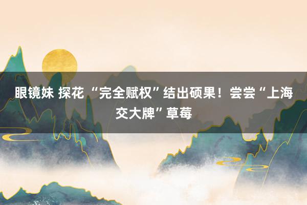 眼镜妹 探花 “完全赋权”结出硕果！尝尝“上海交大牌”草莓