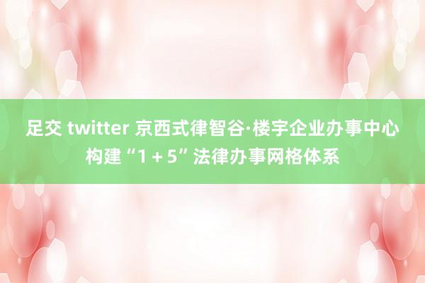 足交 twitter 京西式律智谷·楼宇企业办事中心构建“1＋5”法律办事网格体系