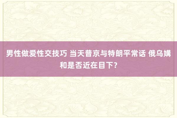 男性做爱性交技巧 当天普京与特朗平常话 俄乌媾和是否近在目下？