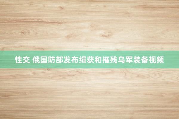 性交 俄国防部发布缉获和摧残乌军装备视频