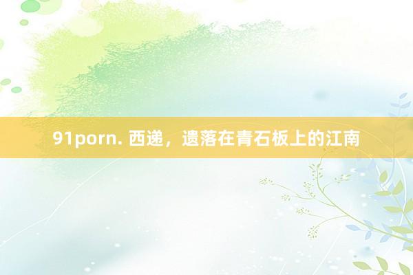 91porn. 西递，遗落在青石板上的江南