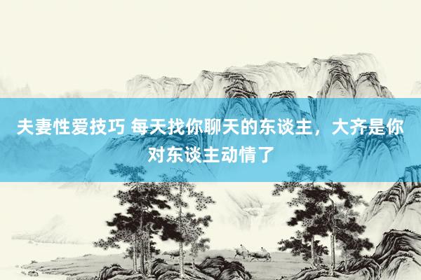 夫妻性爱技巧 每天找你聊天的东谈主，大齐是你对东谈主动情了