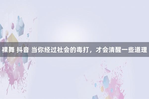 裸舞 抖音 当你经过社会的毒打，才会清醒一些道理