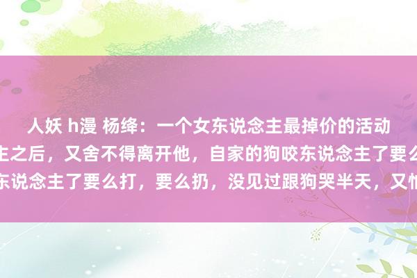 人妖 h漫 杨绛：一个女东说念主最掉价的活动，便是揭穿了男东说念主之后，又舍不得离开他，自家的狗咬东说念主了要么打，要么扔，没见过跟狗哭半天，又怕狗不要我方