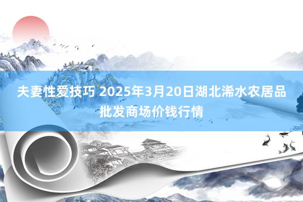 夫妻性爱技巧 2025年3月20日湖北浠水农居品批发商场价钱行情