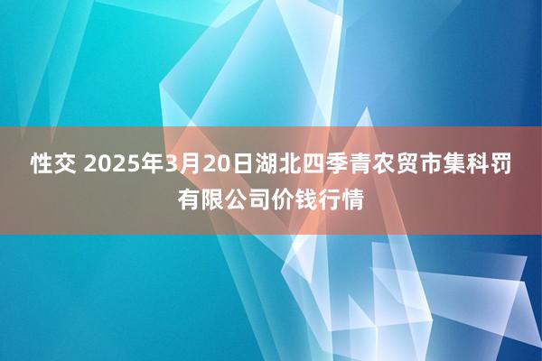 性交 2025年3月20日湖北四季青农贸市集科罚有限公司价钱行情