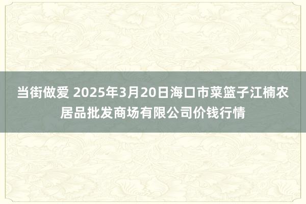 当街做爱 2025年3月20日海口市菜篮子江楠农居品批发商场有限公司价钱行情