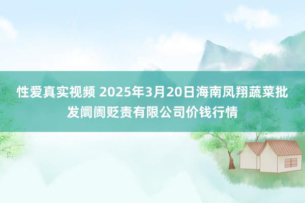 性爱真实视频 2025年3月20日海南凤翔蔬菜批发阛阓贬责有限公司价钱行情