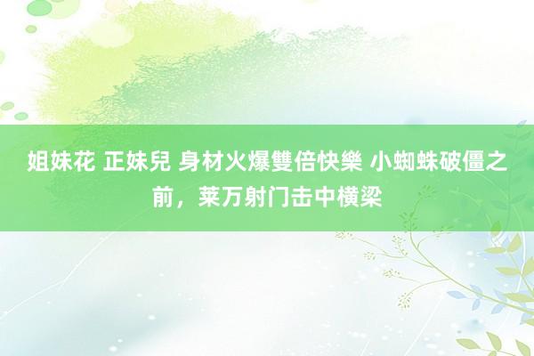 姐妹花 正妹兒 身材火爆雙倍快樂 小蜘蛛破僵之前，莱万射门击中横梁
