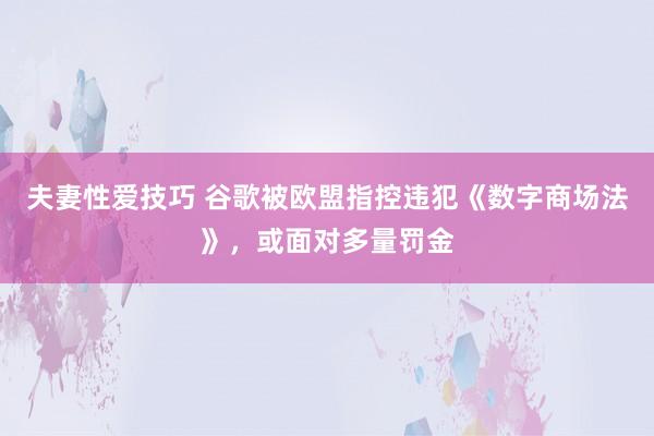 夫妻性爱技巧 谷歌被欧盟指控违犯《数字商场法》，或面对多量罚金
