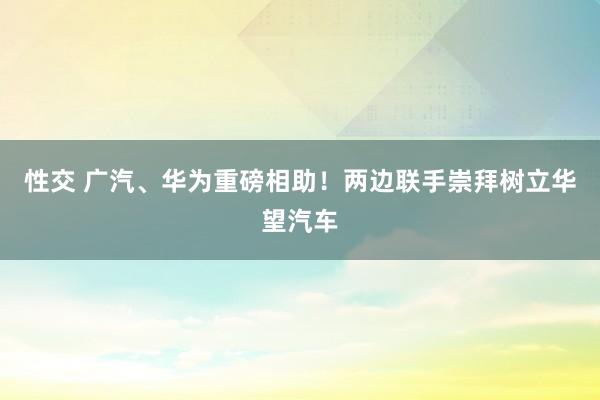 性交 广汽、华为重磅相助！两边联手崇拜树立华望汽车