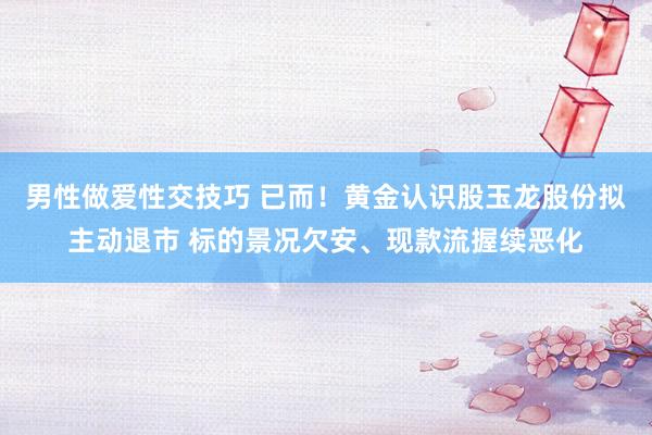 男性做爱性交技巧 已而！黄金认识股玉龙股份拟主动退市 标的景况欠安、现款流握续恶化