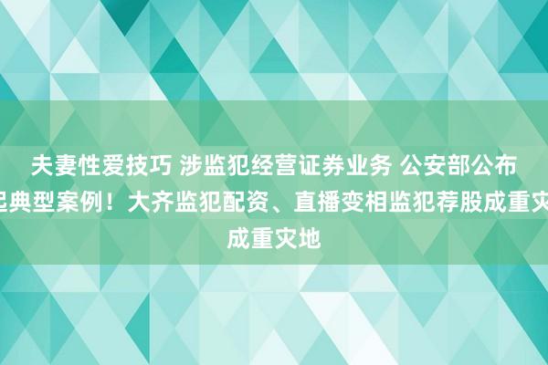 夫妻性爱技巧 涉监犯经营证券业务 公安部公布5起典型案例！大齐监犯配资、直播变相监犯荐股成重灾地