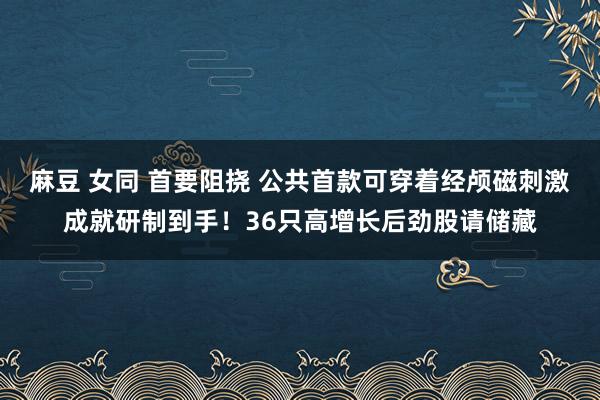 麻豆 女同 首要阻挠 公共首款可穿着经颅磁刺激成就研制到手！36只高增长后劲股请储藏
