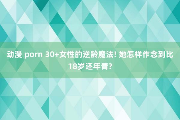 动漫 porn 30+女性的逆龄魔法! 她怎样作念到比18岁还年青?