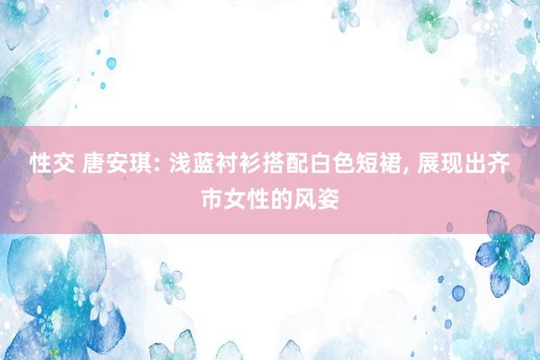 性交 唐安琪: 浅蓝衬衫搭配白色短裙， 展现出齐市女性的风姿