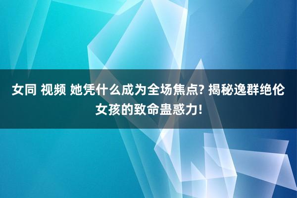 女同 视频 她凭什么成为全场焦点? 揭秘逸群绝伦女孩的致命蛊惑力!