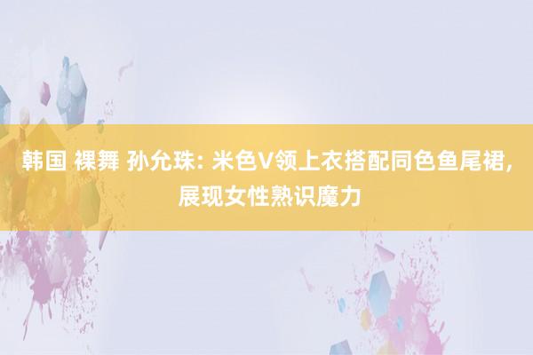 韩国 裸舞 孙允珠: 米色V领上衣搭配同色鱼尾裙， 展现女性熟识魔力