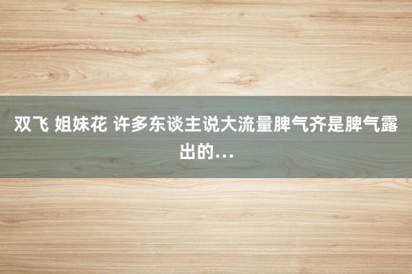 双飞 姐妹花 许多东谈主说大流量脾气齐是脾气露出的…