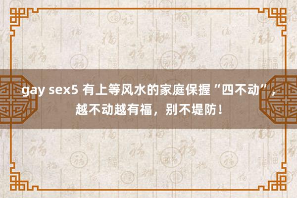 gay sex5 有上等风水的家庭保握“四不动”，越不动越有福，别不堤防！