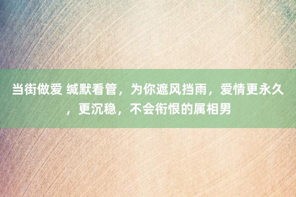 当街做爱 缄默看管，为你遮风挡雨，爱情更永久，更沉稳，不会衔恨的属相男