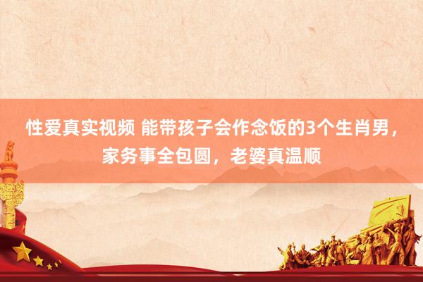 性爱真实视频 能带孩子会作念饭的3个生肖男，家务事全包圆，老婆真温顺