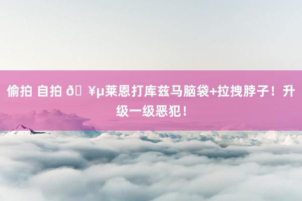 偷拍 自拍 🥵莱恩打库兹马脑袋+拉拽脖子！升级一级恶犯！