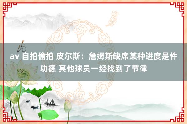 av 自拍偷拍 皮尔斯：詹姆斯缺席某种进度是件功德 其他球员一经找到了节律