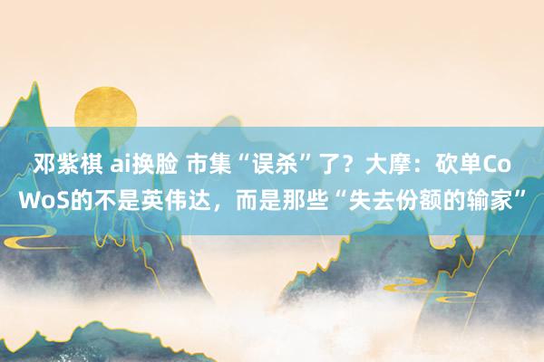 邓紫棋 ai换脸 市集“误杀”了？大摩：砍单CoWoS的不是英伟达，而是那些“失去份额的输家”